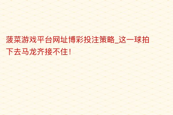 菠菜游戏平台网址博彩投注策略_这一球拍下去马龙齐接不住！