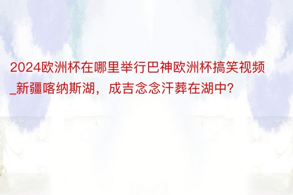 2024欧洲杯在哪里举行巴神欧洲杯搞笑视频_新疆喀纳斯湖，成吉念念汗葬在湖中？