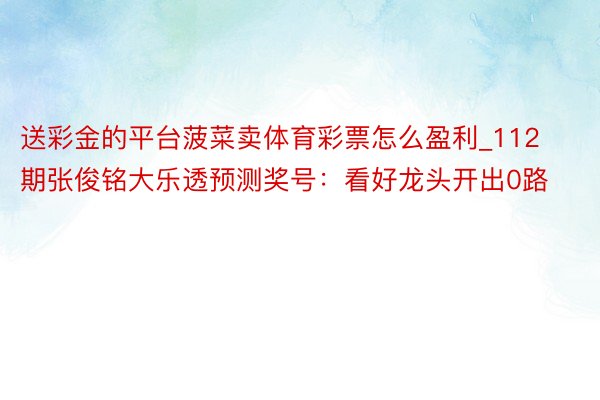 送彩金的平台菠菜卖体育彩票怎么盈利_112期张俊铭大乐透预测奖号：看好龙头开出0路