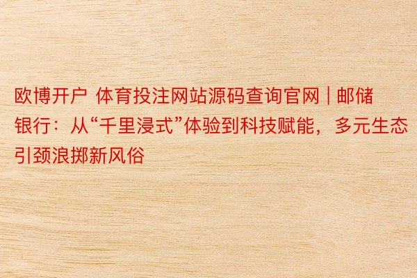 欧博开户 体育投注网站源码查询官网 | 邮储银行：从“千里浸式”体验到科技赋能，多元生态引颈浪掷新风俗