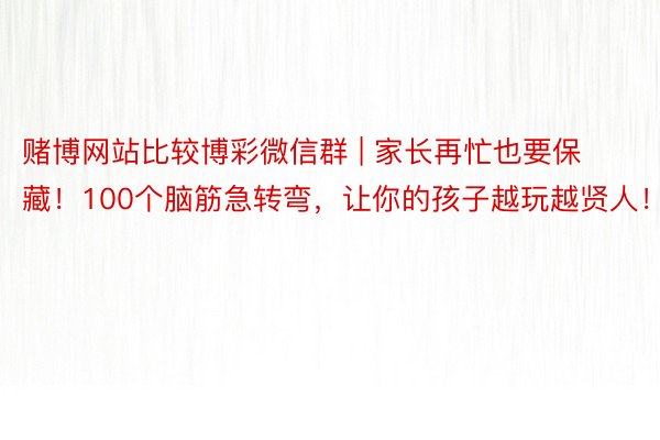 赌博网站比较博彩微信群 | 家长再忙也要保藏！100个脑筋急转弯，让你的孩子越玩越贤人！