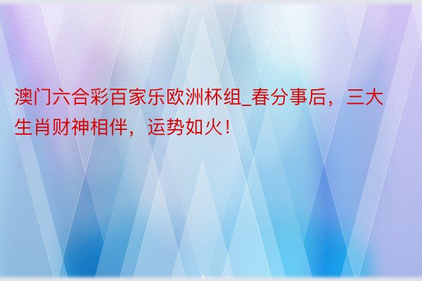 澳门六合彩百家乐欧洲杯组_春分事后，三大生肖财神相伴，运势如火！
