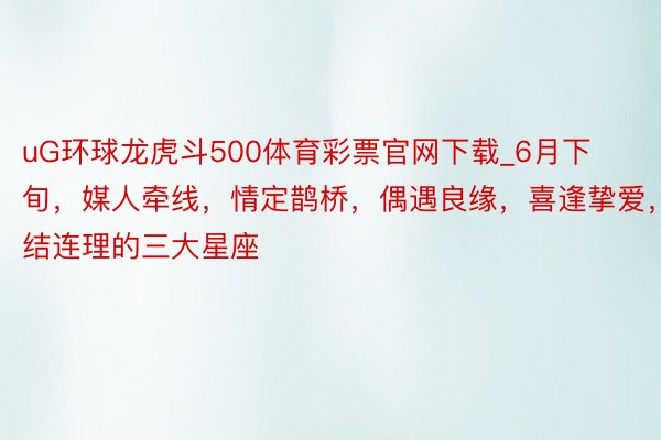 uG环球龙虎斗500体育彩票官网下载_6月下旬，媒人牵线，情定鹊桥，偶遇良缘，喜逢挚爱，喜结连理的三大星座