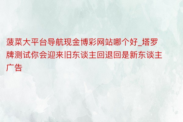 菠菜大平台导航现金博彩网站哪个好_塔罗牌测试你会迎来旧东谈主回退回是新东谈主广告