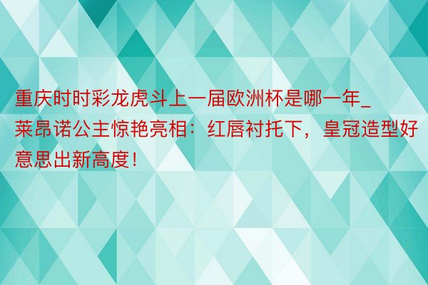 重庆时时彩龙虎斗上一届欧洲杯是哪一年_莱昂诺公主惊艳亮相：红唇衬托下，皇冠造型好意思出新高度！