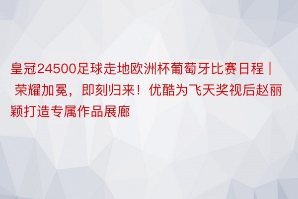 皇冠24500足球走地欧洲杯葡萄牙比赛日程 | 荣耀加冕，即刻归来！优酷为飞天奖视后赵丽颖打造专属作品展廊