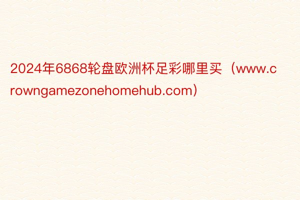 2024年6868轮盘欧洲杯足彩哪里买（www.crowngamezonehomehub.com）