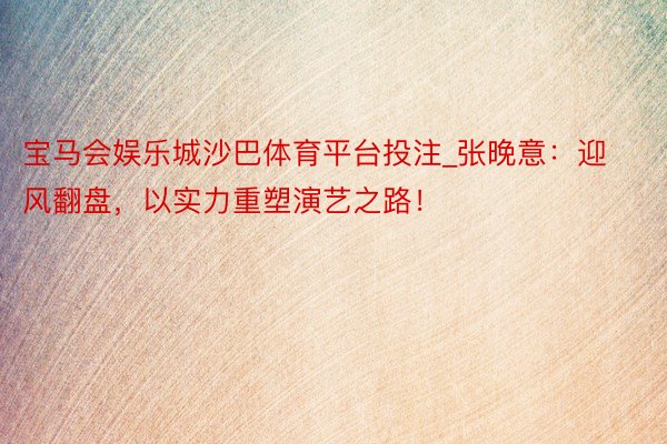 宝马会娱乐城沙巴体育平台投注_张晚意：迎风翻盘，以实力重塑演艺之路！