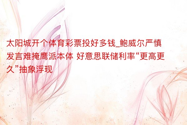 太阳城开个体育彩票投好多钱_鲍威尔严慎发言难掩鹰派本体 好意思联储利率“更高更久”抽象浮现