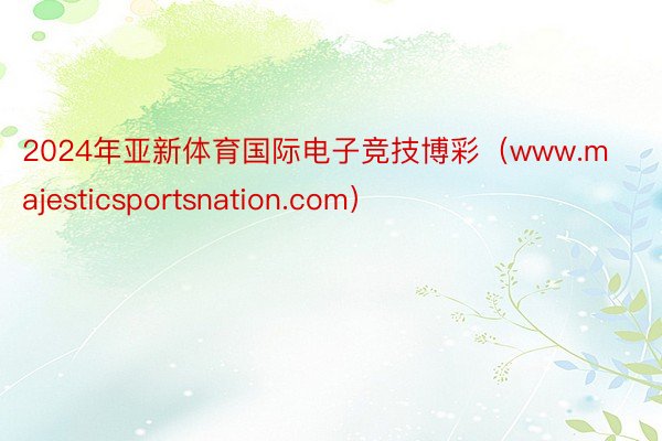 2024年亚新体育国际电子竞技博彩（www.majesticsportsnation.com）