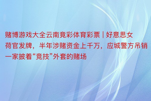 赌博游戏大全云南竟彩体育彩票 | 好意思女荷官发牌，半年涉赌资金上千万，应城警方吊销一家披着“竞技”外套的赌场