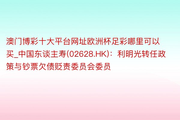 澳门博彩十大平台网址欧洲杯足彩哪里可以买_中国东谈主寿(02628.HK):利明光转任政策与钞票欠债贬责委员会委员