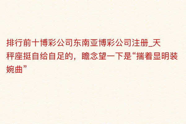 排行前十博彩公司东南亚博彩公司注册_天秤座挺自给自足的，瞻念望一下是“揣着显明装婉曲”
