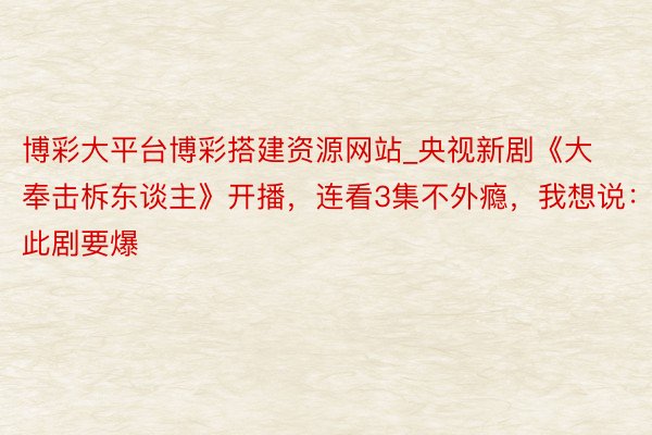 博彩大平台博彩搭建资源网站_央视新剧《大奉击柝东谈主》开播，连看3集不外瘾，我想说：此剧要爆