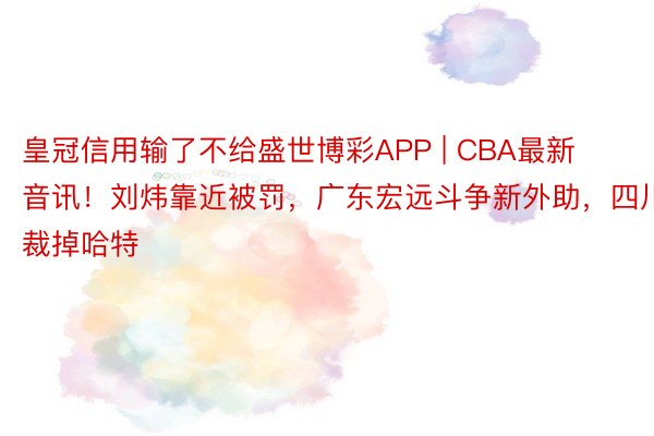 皇冠信用输了不给盛世博彩APP | CBA最新音讯！刘炜靠近被罚，广东宏远斗争新外助，四川裁掉哈特