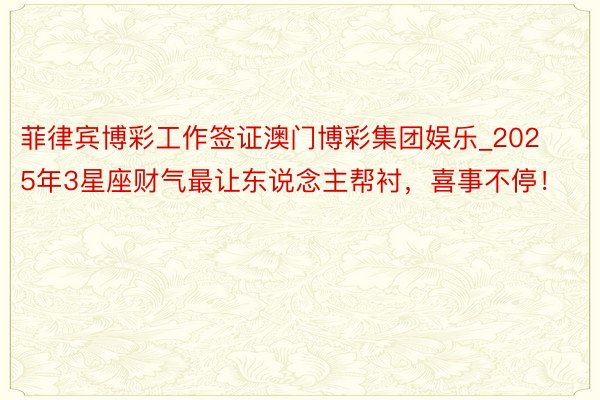 菲律宾博彩工作签证澳门博彩集团娱乐_2025年3星座财气最让东说念主帮衬，喜事不停！