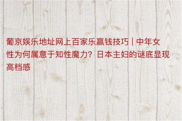 葡京娱乐地址网上百家乐赢钱技巧 | 中年女性为何属意于知性魔力？日本主妇的谜底显现高档感