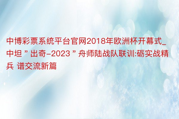中博彩票系统平台官网2018年欧洲杯开幕式_中坦＂出奇-2023＂舟师陆战队联训:砺实战精兵 谱交流新篇