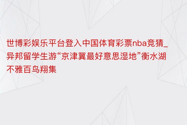 世博彩娱乐平台登入中国体育彩票nba竞猜_异邦留学生游“京津冀最好意思湿地”衡水湖 不雅百鸟翔集