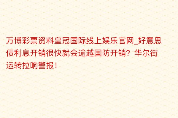 万博彩票资料皇冠国际线上娱乐官网_好意思债利息开销很快就会逾越国防开销？华尔街运转拉响警报！