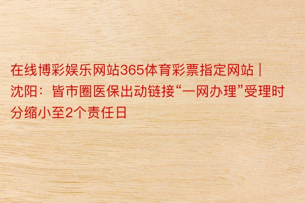 在线博彩娱乐网站365体育彩票指定网站 | 沈阳：皆市圈医保出动链接“一网办理”受理时分缩小至2个责任日